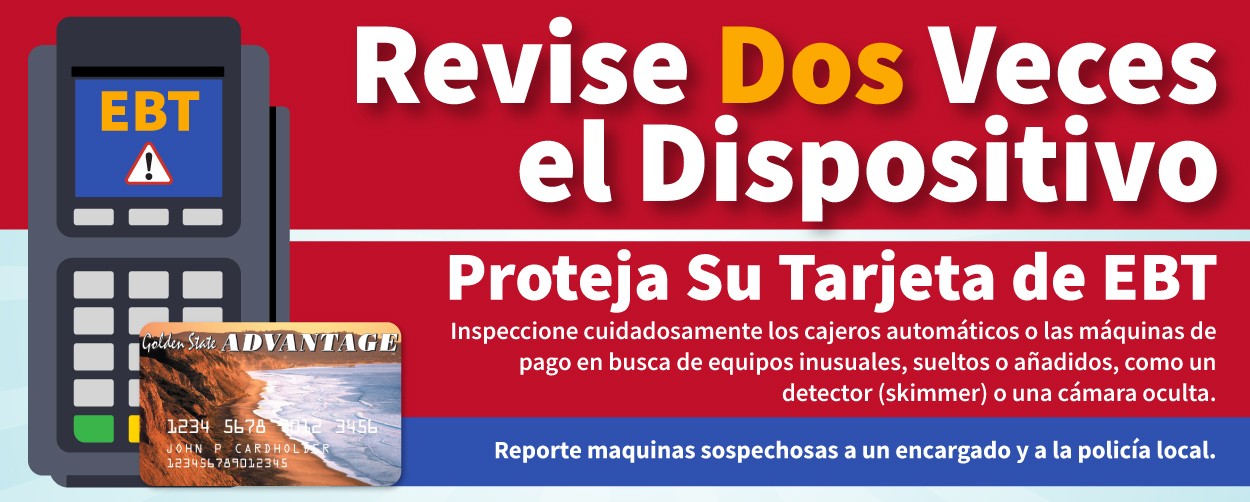 Revise Dos Veces el Dispositivo. Robo electrónico de Tarjetas EBT. Inspeccione cuidadosamente los cajeros automaticos o las maquinas de page en busca de equipos inusuales, sueltos o anadidos, como un detector (skimmer) o una camara oculta.